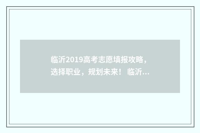 临沂2019高考志愿填报攻略，选择职业，规划未来！ 临沂高考分数线2019