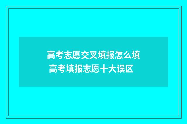高考志愿交叉填报怎么填 高考填报志愿十大误区