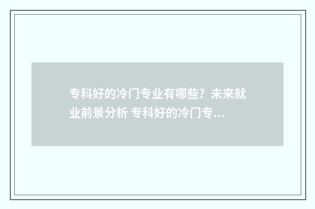 专科好的冷门专业有哪些？未来就业前景分析 专科好的冷门专业