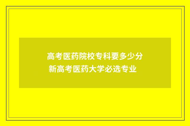 高考医药院校专科要多少分 新高考医药大学必选专业