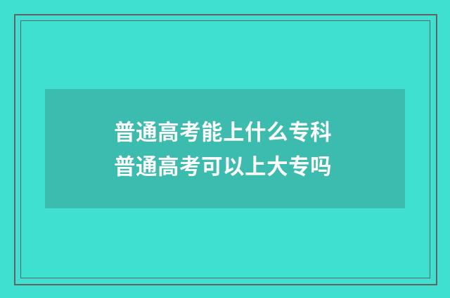 普通高考能上什么专科 普通高考可以上大专吗