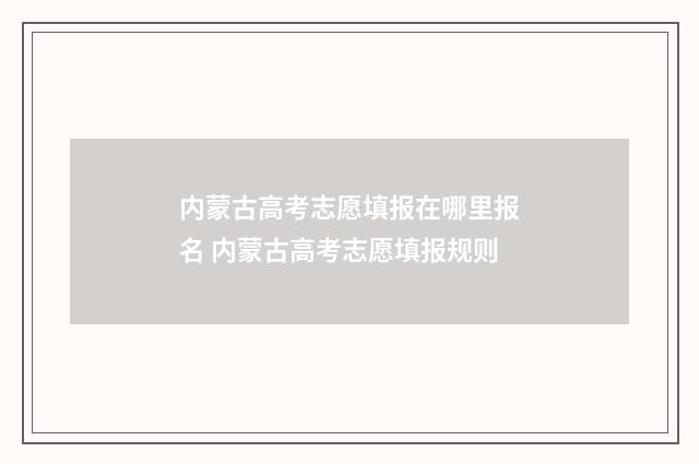 内蒙古高考志愿填报在哪里报名 内蒙古高考志愿填报规则