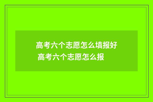高考六个志愿怎么填报好 高考六个志愿怎么报