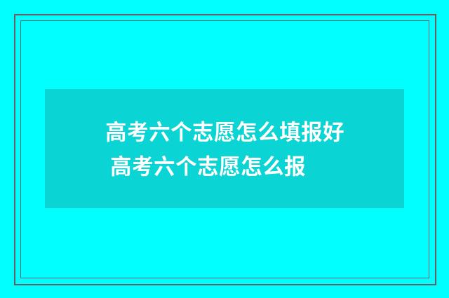 高考六个志愿怎么填报好 高考六个志愿怎么报