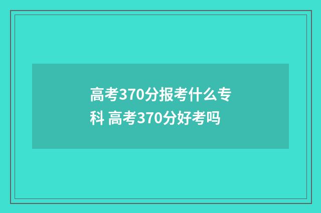 高考370分报考什么专科 高考370分好考吗