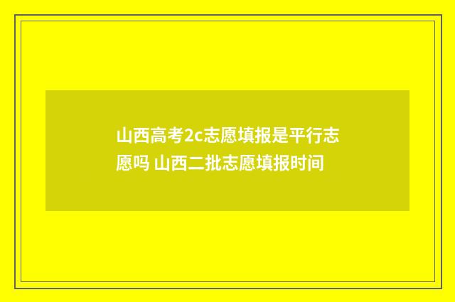 山西高考2c志愿填报是平行志愿吗 山西二批志愿填报时间