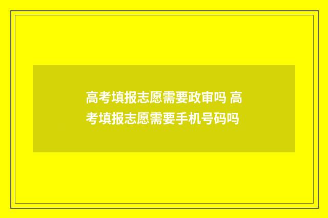 高考填报志愿需要政审吗 高考填报志愿需要手机号码吗