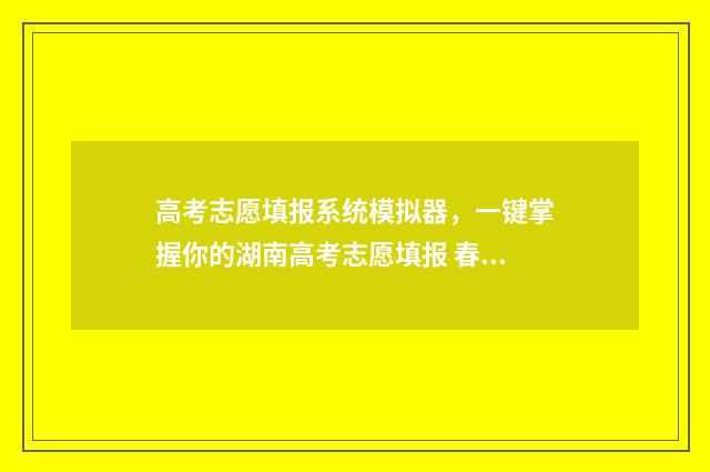高考志愿填报系统模拟器，一键掌握你的湖南高考志愿填报 春季高考填报志愿