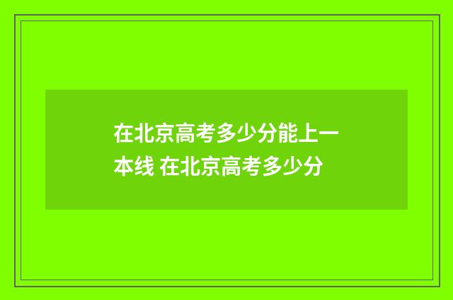 在北京高考多少分能上一本线 在北京高考多少分