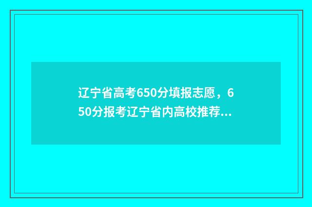 辽宁省高考650分填报志愿，650分报考辽宁省内高校推荐 辽宁省高考650分物化生能上什么大学呢