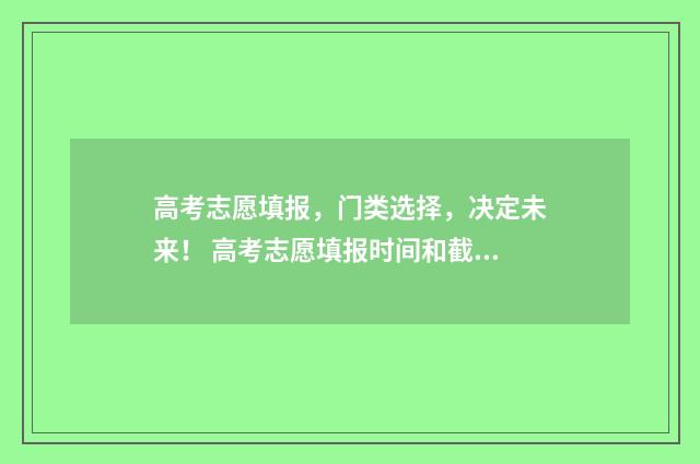 高考志愿填报，门类选择，决定未来！ 高考志愿填报时间和截止时间