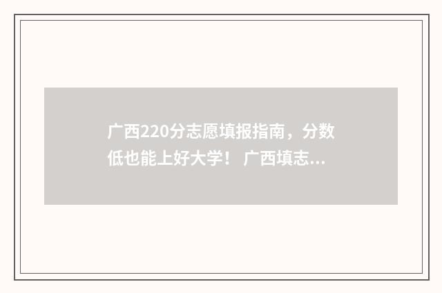 广西220分志愿填报指南，分数低也能上好大学！ 广西填志愿2021