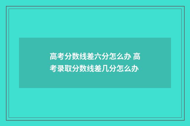 高考分数线差六分怎么办 高考录取分数线差几分怎么办