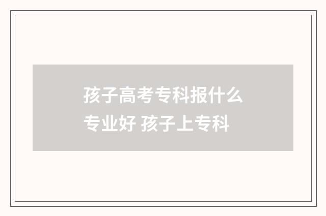 孩子高考专科报什么专业好 孩子上专科