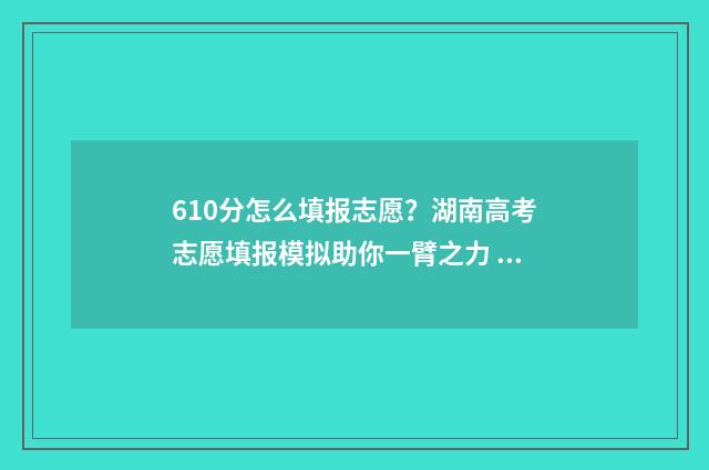 610分怎么填报志愿？湖南高考志愿填报模拟助你一臂之力 高考分数610能报哪个好的学校