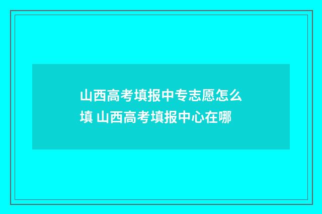 山西高考填报中专志愿怎么填 山西高考填报中心在哪