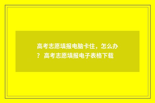 高考志愿填报电脑卡住，怎么办？ 高考志愿填报电子表格下载