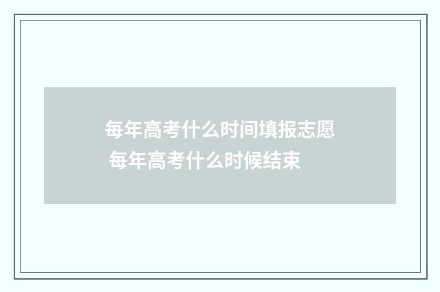 每年高考什么时间填报志愿 每年高考什么时候结束