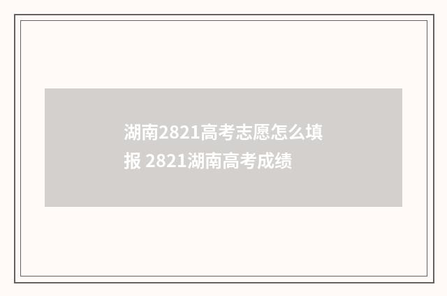湖南2821高考志愿怎么填报 2821湖南高考成绩