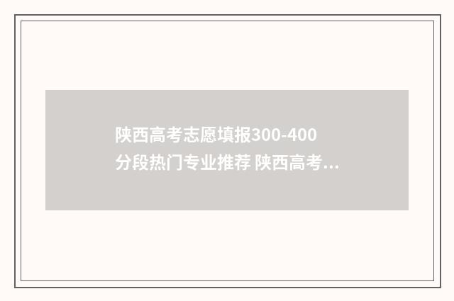 陕西高考志愿填报300-400分段热门专业推荐 陕西高考志愿填报网站