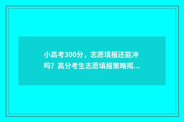 小高考300分，志愿填报还能冲吗？高分考生志愿填报策略揭秘 小高考多少分