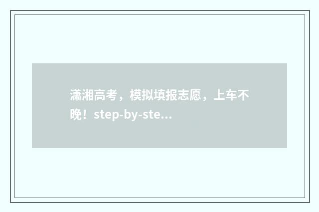 潇湘高考，模拟填报志愿，上车不晚！step-by-step带你搞定报志愿 潇湘高考模拟志愿填报可以不填吗