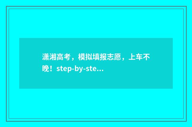 潇湘高考，模拟填报志愿，上车不晚！step-by-step带你搞定报志愿 潇湘高考模拟志愿填报可以不填吗