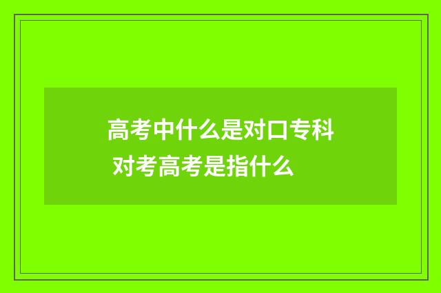 高考中什么是对口专科 对考高考是指什么