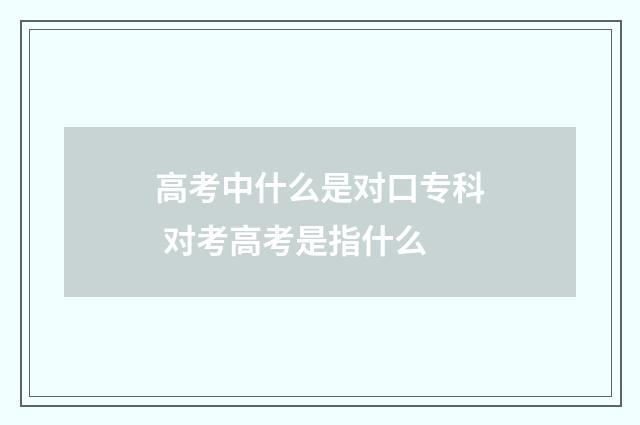 高考中什么是对口专科 对考高考是指什么
