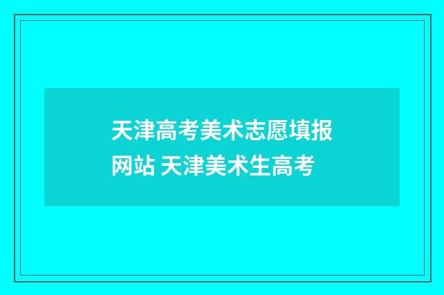 天津高考美术志愿填报网站 天津美术生高考
