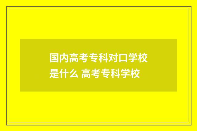 国内高考专科对口学校是什么 高考专科学校