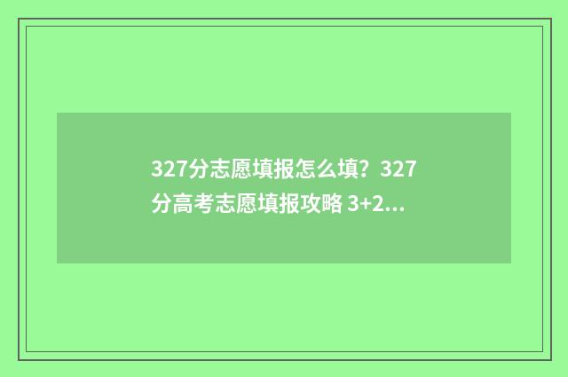 327分志愿填报怎么填？327分高考志愿填报攻略 3+2高考志愿