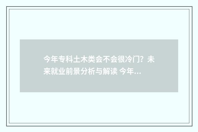 今年专科土木类会不会很冷门？未来就业前景分析与解读 今年专科土木类就业情况