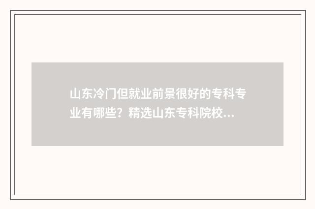 山东冷门但就业前景很好的专科专业有哪些？精选山东专科院校冷门专业盘点 山东就业率高的本科院校排名