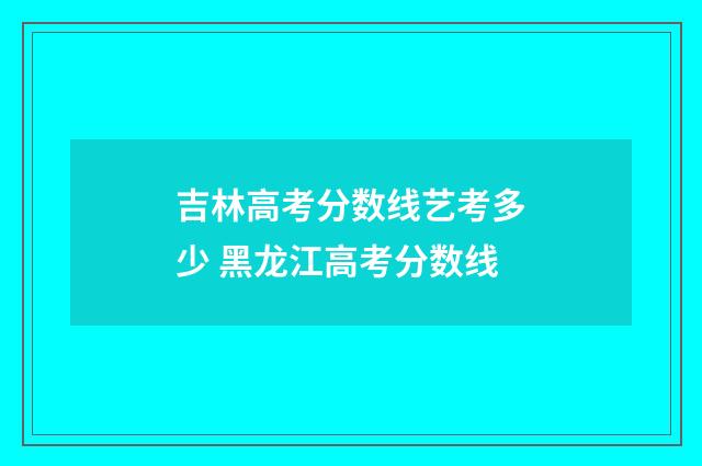 吉林高考分数线艺考多少 黑龙江高考分数线