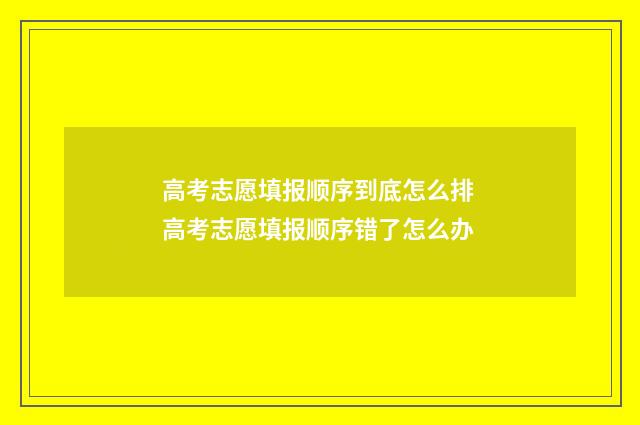 高考志愿填报顺序到底怎么排 高考志愿填报顺序错了怎么办