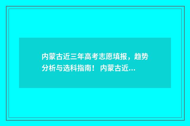 内蒙古近三年高考志愿填报，趋势分析与选科指南！ 内蒙古近三年高考分数线及位次