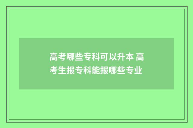 高考哪些专科可以升本 高考生报专科能报哪些专业