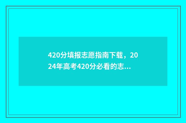 420分填报志愿指南下载，2024年高考420分必看的志愿填报指南 高考志愿填报440