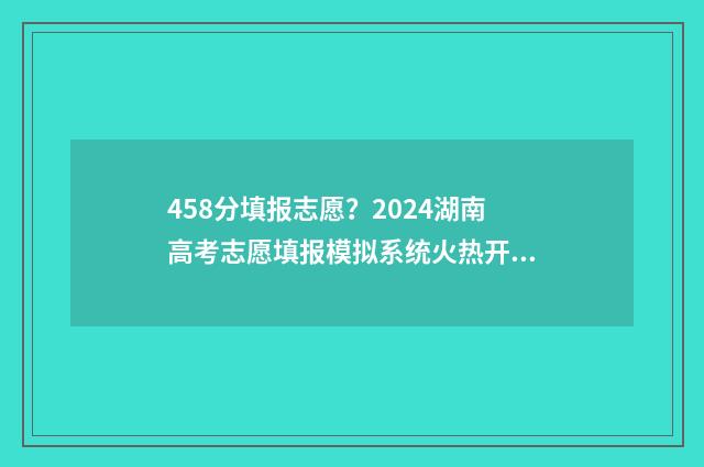 458分填报志愿？2024湖南高考志愿填报模拟系统火热开启，把握好机会！ 458分可以上什么学校