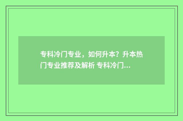 专科冷门专业，如何升本？升本热门专业推荐及解析 专科冷门专业有哪些比较好