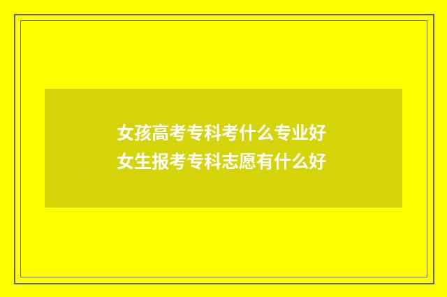 女孩高考专科考什么专业好 女生报考专科志愿有什么好