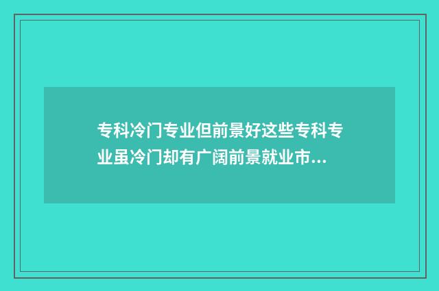 专科冷门专业但前景好这些专科专业虽冷门却有广阔前景就业市场分析 专科冷门专业但不想读