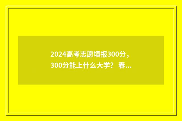 2024高考志愿填报300分，300分能上什么大学？ 春季高考填报志愿