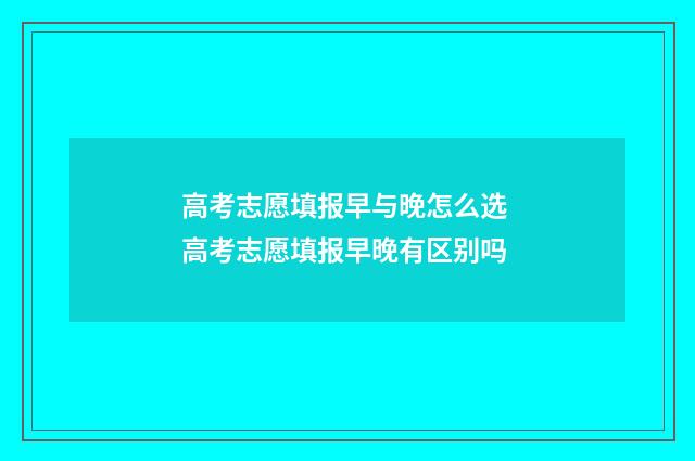 高考志愿填报早与晚怎么选 高考志愿填报早晚有区别吗