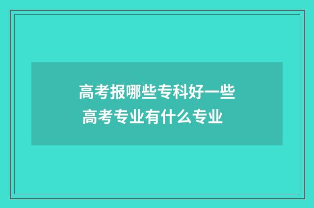 高考报哪些专科好一些 高考专业有什么专业
