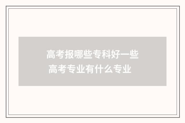 高考报哪些专科好一些 高考专业有什么专业