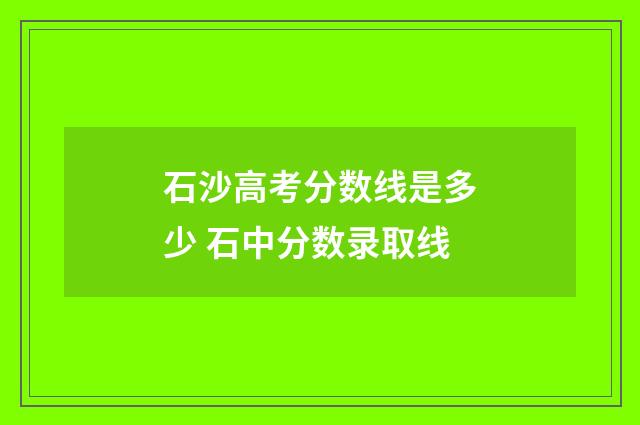 石沙高考分数线是多少 石中分数录取线