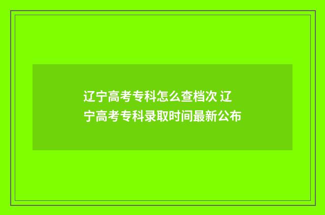 辽宁高考专科怎么查档次 辽宁高考专科录取时间最新公布