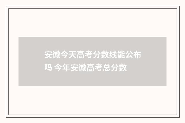 安徽今天高考分数线能公布吗 今年安徽高考总分数